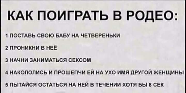 КАК ПОИГРАТЬ В РОДЕО 1 ПОСТАВЬ СВОЮ БАБУ НА ЧЕТВЕРЕНЬКИ 2 ПРОНИКНИ В НЕЕ НАЧНИ ЗАНИМАТЬСЯ СЕКСОМ 4 НАКОПОПИСЬ И ПРОШЕПЧИ ЕИ НА УХО ИМЯ дРУГОЙ ЖЕНЩИНЫ 5 ПЫТАЙСЯ ОСТАТЬСЯ НА НЕИ В ТЕЧЕНИИ ХОТЯ БЫ В СЕК