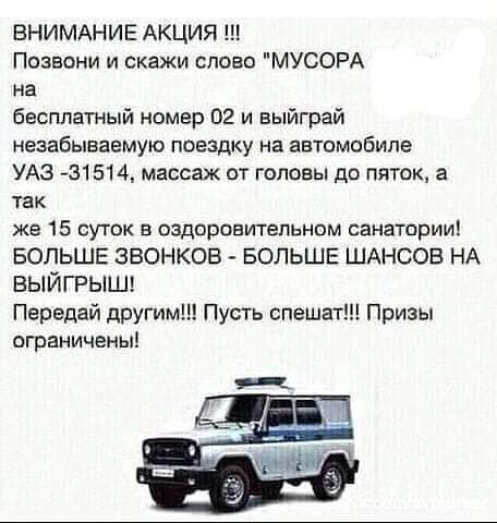 ВНИМАНИЕ АКЦИЯ Позвони и скажи слово МУСОРА на бесплатный номер 02 и выиграй незабываемую поездку на автомобиле УАЗ 431514 массаж от головы до пяток а так же 15 суток в оздоровительном санатории БОЛЬШЕ ЗВОНКОВ БОЛЬШЕ ШАНСОВ НА выйгрыш Передай другим Пусть спешат Призы ограничены