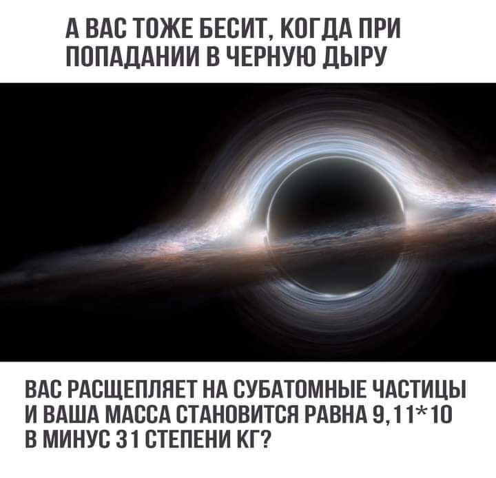 А ВАС ТПЖЕ БЕСИТ КОГДА ПРИ ПОПАДАНИИ В ЧЕРНУЮ ДЫРУ ВАС РАСЩЕПЛЯЕТ НА СУБАТОМНЫЕ ЧАСТИЦЫ И ВАША МАССА СТАНОВИТСЯ РАВНА 911Ю В МИНУС 31 СТЕПЕНИ КГ