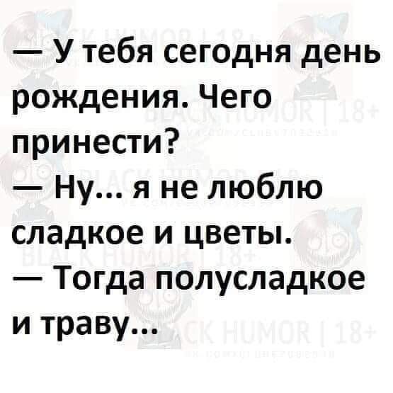 У тебя сегодня день рождения Чего принести Ну я не люблю сладкое и цветы Тогда полусладкое и траву