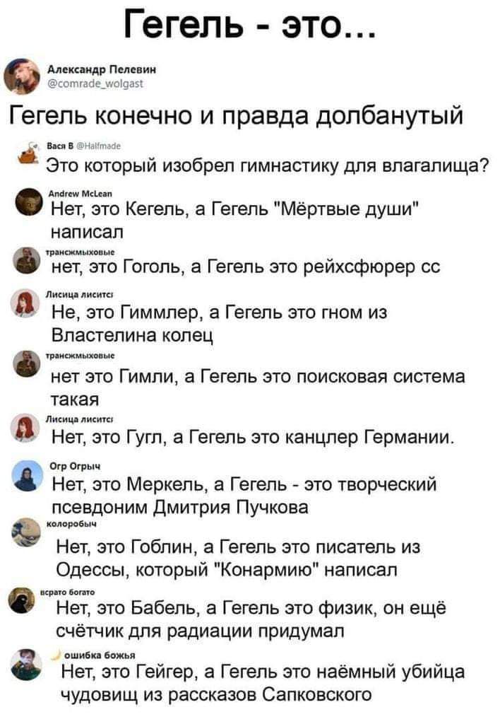 Гегель это Алекс идр Пелевин тгміед Ыщщ Гегель конечно и правда долбанутый Это который изобрел гимнастику для влагалища Мгн Мак п Нет это Кегепь а Гегель Мёртвые души написал Флип шинные нет это Гоголъ а Гегель это рейхсфюрер сс Лжищлишп Не это Гиммлер а Гегель это гном из Властелина колец мыши нет это Гимли а Гегель это поисковая система такая А лисиц лист Нет это Гугл а Гегель это канцлер Герман