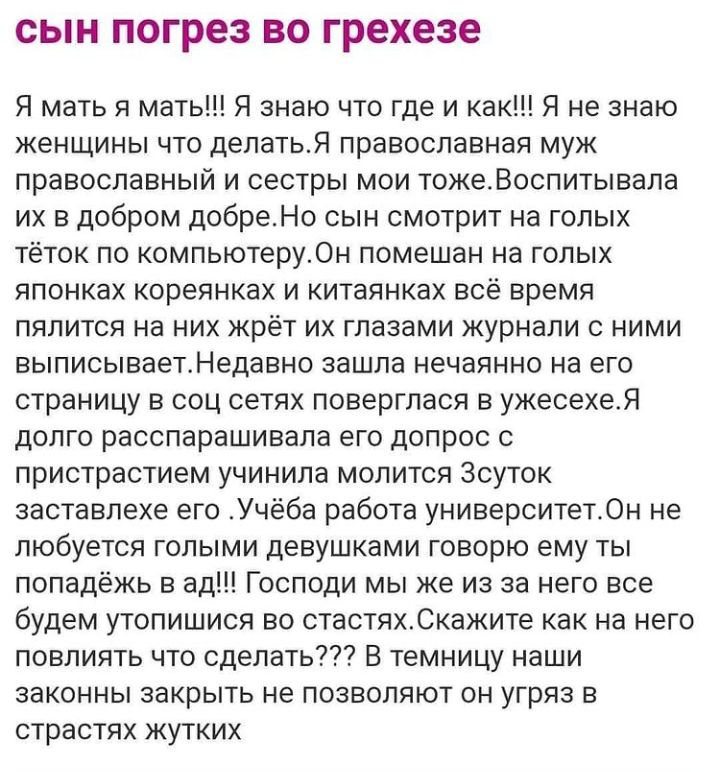 СЫН погрез ВО грехезе Я мать я мать Я знаю что где и как Я не знаю женщины что делатьЯ православная муж православный и сестры мои тожеВоспитывала их в добром добреНо сын смотрит на голых тёток по компьютеру0н помешан на голых японках кореянках и китаянках всё время пялится на них жрёт их глазами журнали с ними выписываетНедавно зашла нечаянно на его страницу в соц сетях поверглася в ужесехеЯ долго