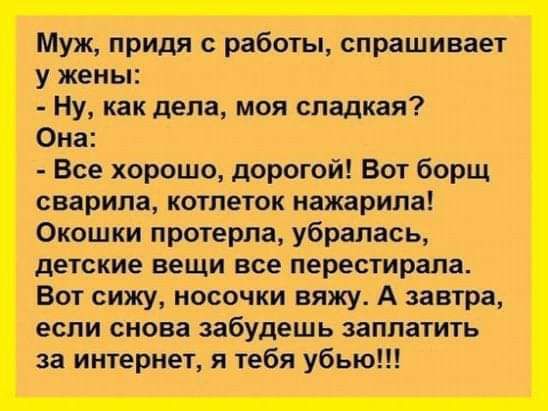 Муж придя с работы спрашивает у жены Ну как дела моя сладкая Она Все хорошо дорогой Вот борщ сварипа котпеток нажарипа Окошки протерла убрапась детские вещи все перестирапа Вот сижу носочки вяжу А завтра если снова забудешь заплатить за интернет я тебя убью