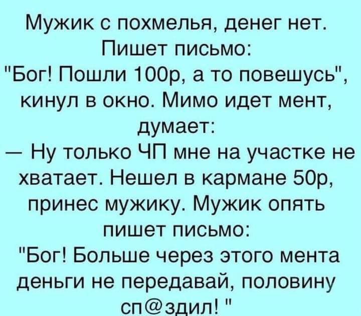 Мужик с похмелья денег нет Пишет письмо Бог Пошли 100р а то повешусь кинул в окно Мимо идет мент думает Ну только ЧП мне на участке не хватает Нешел в кармане 50р принес мужику Мужик опять пишет письмо Бог Больше через этого мента деньги не передавай половину спздил