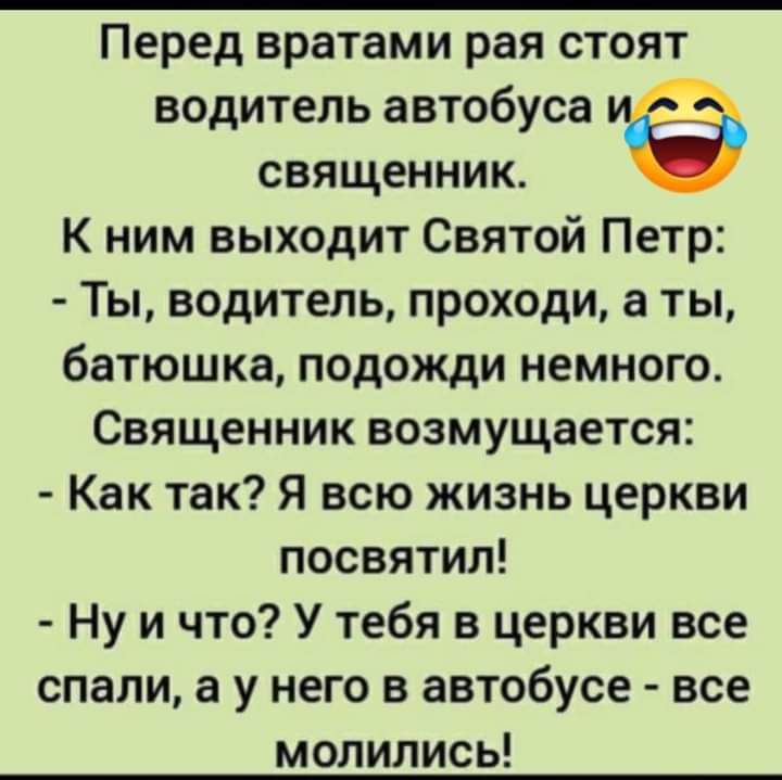 Перед вратами рая стоят водитель автобуса священник К ним выходит Святой Петр Ты водитель проходи а ты батюшка подожди немного Священник возмущается Как так Я всю жизнь церкви посвятил Ну и что У тебя в церкви все спали а у него в автобусе все молились