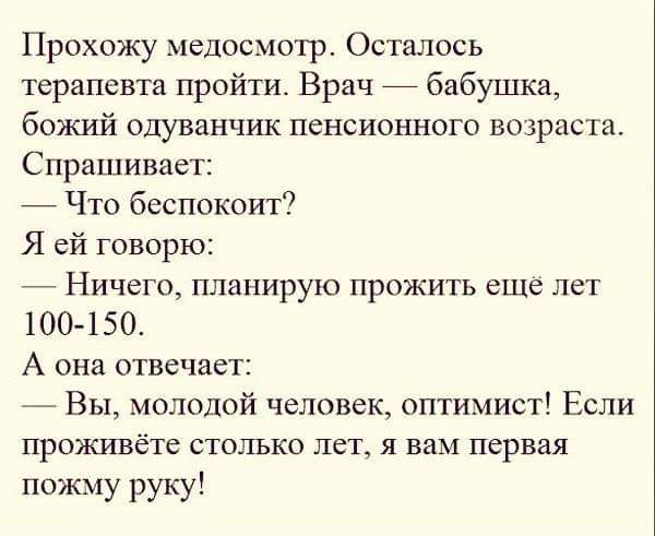 Прохожу медосмотр Осталось терапевта пройти Врач бабушка божий одуванчик пенсионного возраста Спрашивает Что беспокоит Я ей говорю Ничего планирую прожить еще лет 100 150 А она отвечает Вы молодой человек оптимист Если проживёте столько лет я вам первая пожму руку