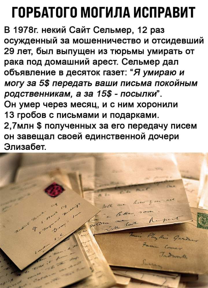 ГОРБАТОГО МОГИЛА ИСПРАВИТ В 1978г некий Сайт Сепьмер 12 раз осужденный за мошенничество и отсидевший 29 лет был выпущен из тюрьмы умирать от ракаподдомашнийареспСельмердал объявление в десяток газет Я умираю и могу за 5 передать ваши письма покойным родственникам а за 15 посылки Он умер через месяц и с ним хоронили 13 гробов с письмами и подарками 27млн полученных за его передачу писем он завещал 