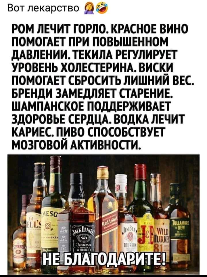 Вот лекарство РОМ ЛЕЧИТ ГОРЛО КРАСНОЕ ВИНО ПОМОГАЕТ ПРИ ПОВЫШЕННОМ дАВЛЕНИИТЕКИЛА РЕГУЛИРУЕТ УРОВЕНЬ ХОЛЕСТЕРИНА ВИСК_И ПОМОГАЕТ СБРОСИТЬ ЛИШНИИ ВЕС БРЕНДИ ЗАМЕДПЯЕТ СТАРЕНИЕ ШАМПАНСКОЕ ПОДДЕРЖИВАЕТ ЗДОРОВЬЕ СЕРДЦА ВОДКА ЛЕЧИТ КАРИЕС ПИВО СПОСОБСТВУЕТ МОЗГОВОИ АКТИВНОСТИ