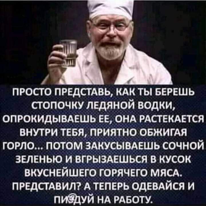 просто пидстдвь кдк ты БЕРЕШЬ стопочку ледяной водки опрокидывдешь ЕЕ онд РАСТЕКАЕТСЯ внутри ТЕБЯ приятно овжигАя горло потом ЗАКУСЫВАЕШЬ сочной зелвнью и вгрызмшься в кусок вкуснейшего горячего мясд ПРЕДСТАВИЛ А теперь ОДЕВАЙСЯ и пиацуй НА РАБОТУ
