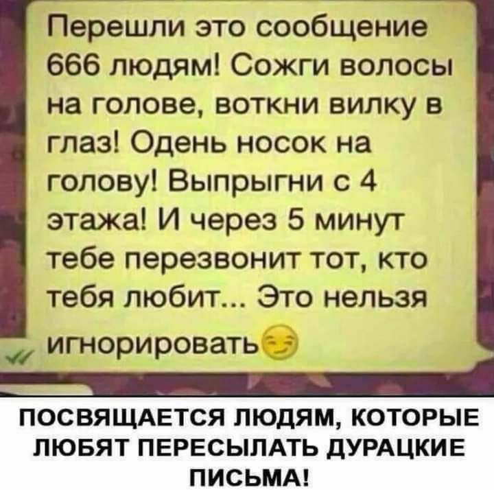 Перешли это сообщение 666 людям Сожги волосы на голове воткни вилку в глаз Одень носок на голову Выпрыгни с 4 этажа И через 5 минут тебе перезвонит тот кто тебя любит Это нельзя _ игнорировать посвящдвтся людям которые ЛЮБЯТ ПЕРЕСЫЛАТЬ дУРАЦКИЕ ПИСЬМА