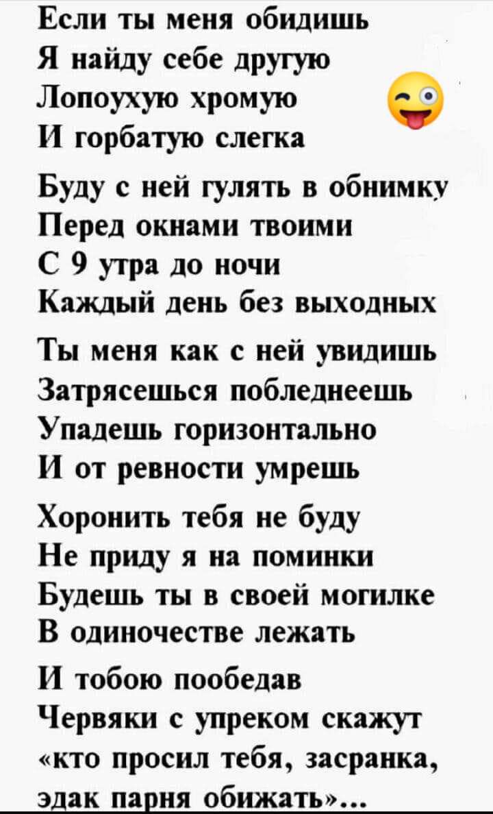 Если ты меня обидишь Я найду себе другую Лопоухую хромую И горбатую слегка Буду с ней гулять в обнимку Перед окнами твоими С 9 утра до ночи Каждый день без выходных Ты меня как с ней увидишь Затрясешься побледнеешь Упадешь горизонтально И от ревности умрешь Хоронить тебя не буду Не приду я на поминки Будешь ты в своей могилке В одиночестве лежать И тобою пообедав Червяки с упреком скажут кто проси