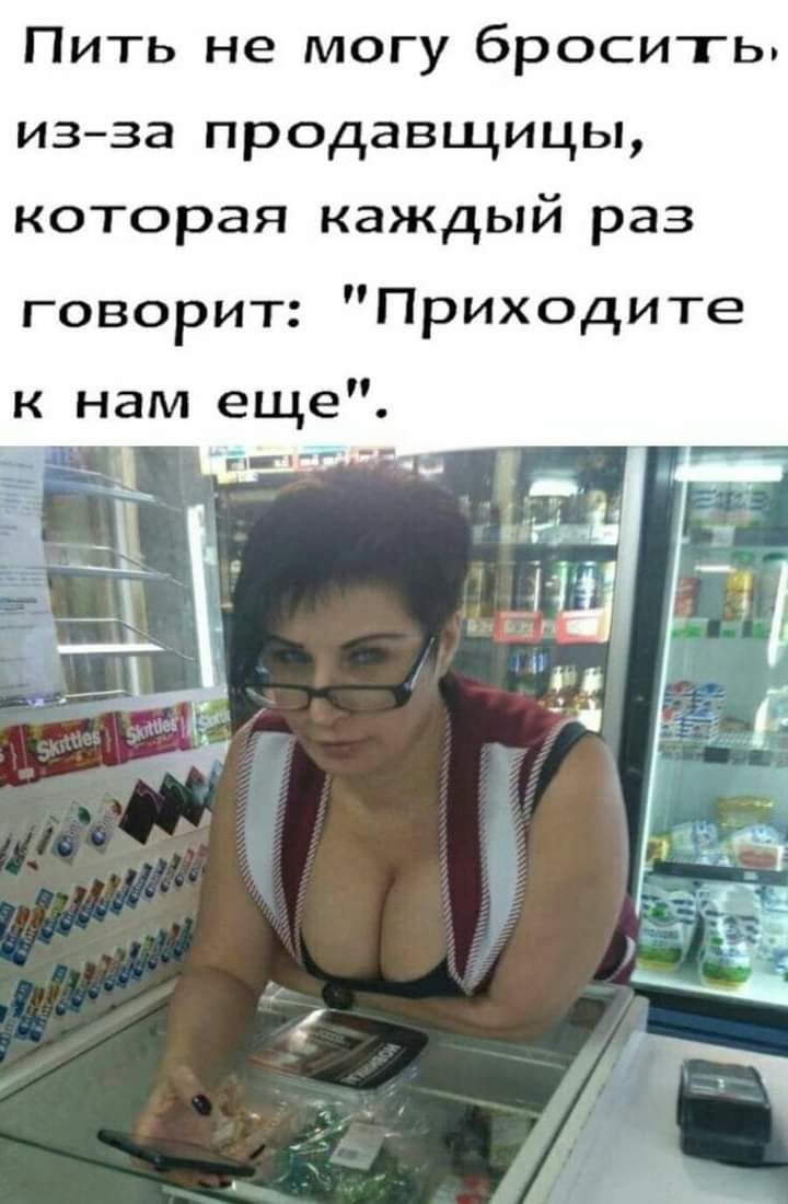 Пить не могу бросить изза продавщицы которая каждый раз говорит Приходите к нам еще гч ч