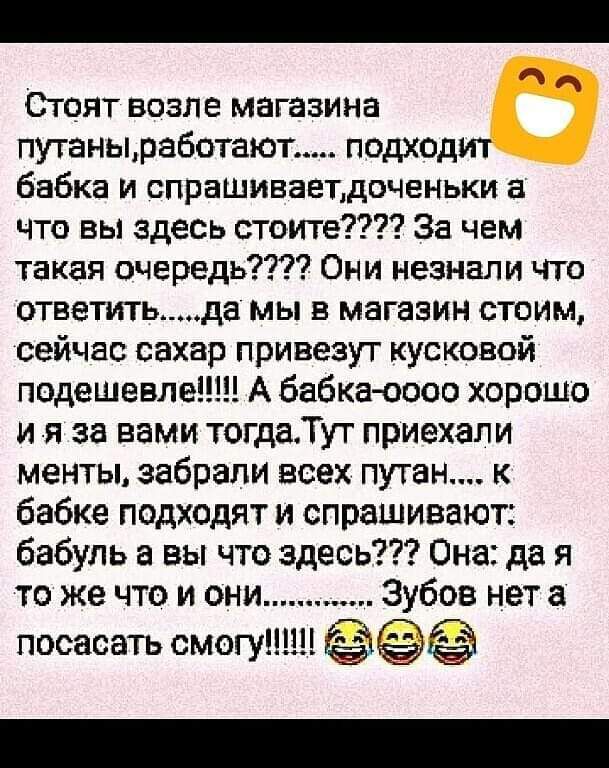 Стоят возле магазина путанызаботают подходит бабка и спрашиваетдоченьки а что вы здесь стоите За чем такая очередь Они незнали что ответитьда мы в магазин стоим сейчас сахар привезут кусковой подешевлеШН А бабка 0000 хорошо и я за вами тогдаТут приехали менты забрали всех путан к бабке подходят и спрашивают бабуль а вы что здесь Она да я то же что и они Зубов нет а пососать смогут