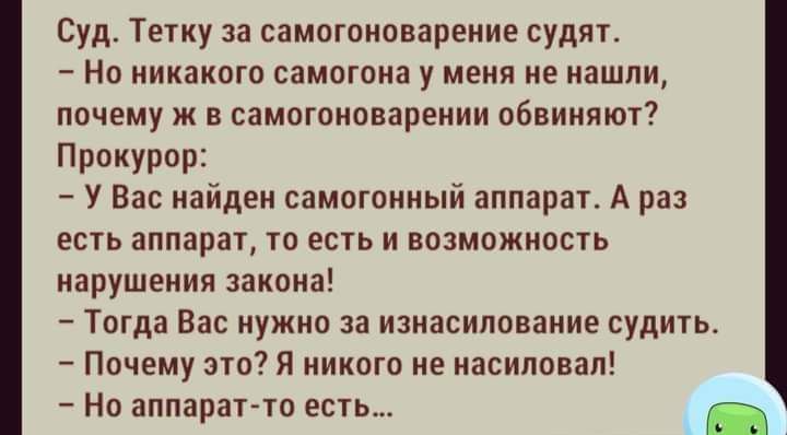 Суд Тетку за самогоноварение судят Но никакого самогона у меня не нашли почему ж в самогоноварении обвиняют Прокурор У Вас найден самогонный аппарат А раз есть аппарат то есть и возможность нарушения закона Тогда Вас нужно за изнасилование судить Почему это Я никого не насиловал Но аппаратто есть