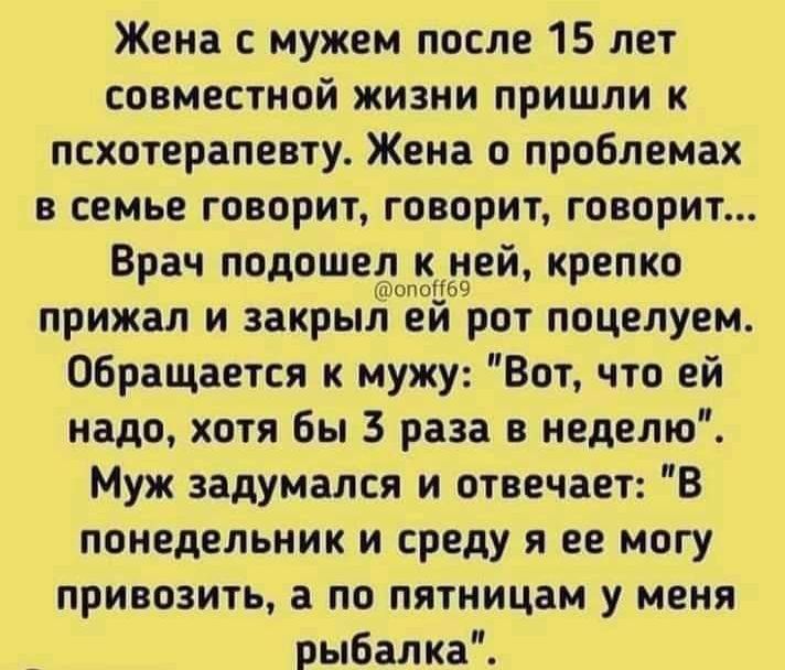 Жена с мужем после 15 лет совместной жизни пришли к псхотерапевту Жена о проблемах в семье говорит говорит говорит Врач дше3й крепко прижал и закрыл еи рот поцелуем Обращается к мужу Вот что ей надо хотя Бы 3 раза в неделю Муж задумался и отвечает В понедельник и среду я ее могу привозить а по пятницам у меня рыбалка