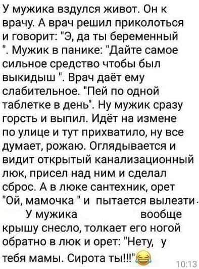У мужика вэдупся живот Он к врачу А врач решил приколоться и говорит Э да ты беременный Мужик в панике дайте самое сильное средство чтобы был выкидыш Врач даёт ему слабительное Пей по одной таблетке в день Ну мужик сразу горсть и выпил Идёт на измене по улице и тут прихватило ну все думает рожаю Оглядывается и видит открытый канализационный люк присел над ним и сделал сброс А в люке сантехник орет