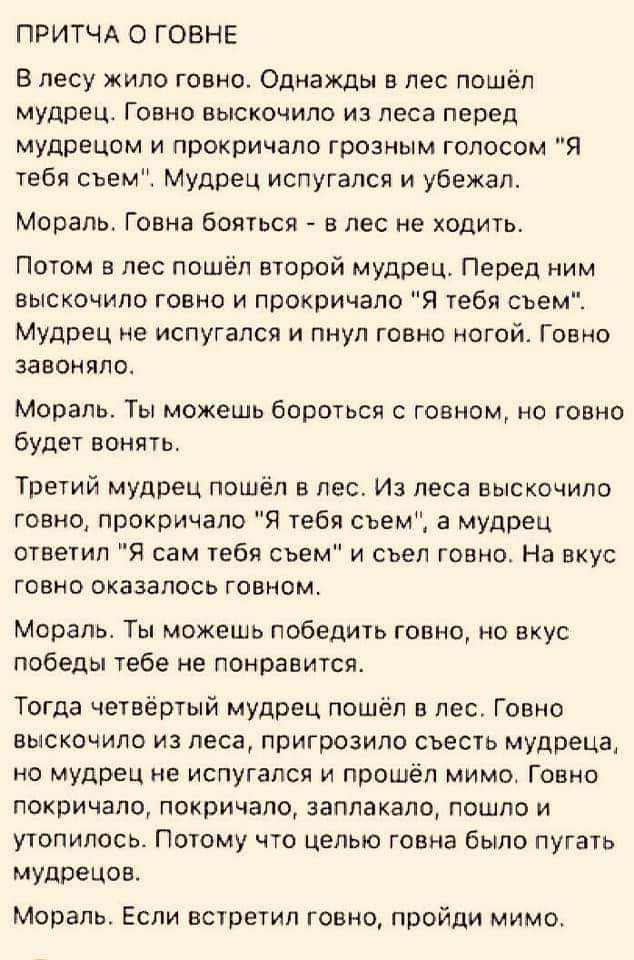 ПРИТЧА о говнв В лесу жило говно Однажды в лес пошёл мудрец Говно выскочило из леса перед мудрецам и прокричало грозным голосом Я тебя сьем Мудрец испугался и убежал Моральг Говна бояться в лес не ходить Потом в лес пошёл второй мудрец Перед ним выскочило говно и прокричапо Я тебя съем Мудрец не испугался и пнул говно ногой Говно завоняло Мораль Ты можешь бороться с говном но говно будет вонять Тр