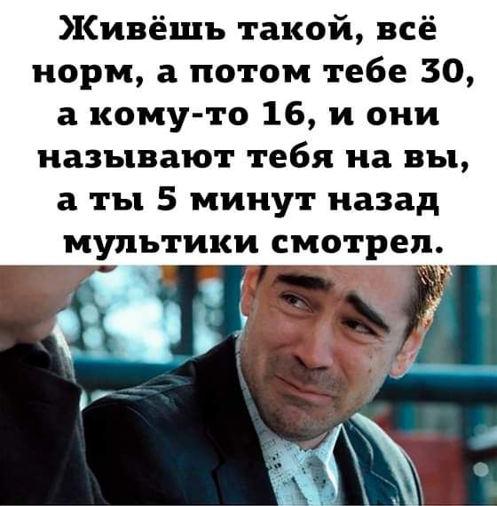 Живёшь такой всё норм а потом тебе 30 а кому то 16 и они называют тебя на вы а ты 5 минут назад мультики смотрел