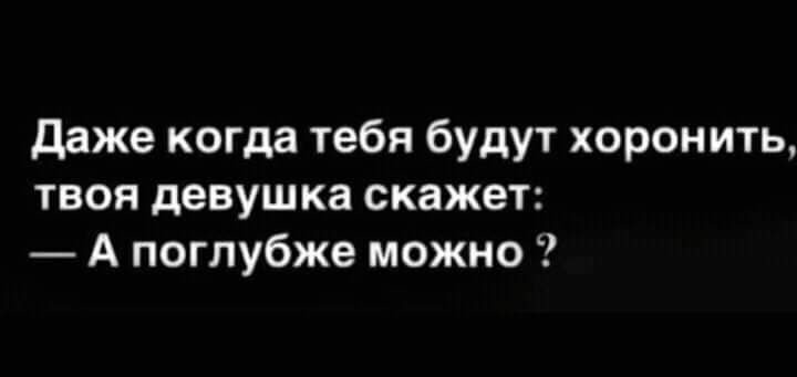 даже когда тебя будут хоронить твоя девушка скажет А поглубже можно