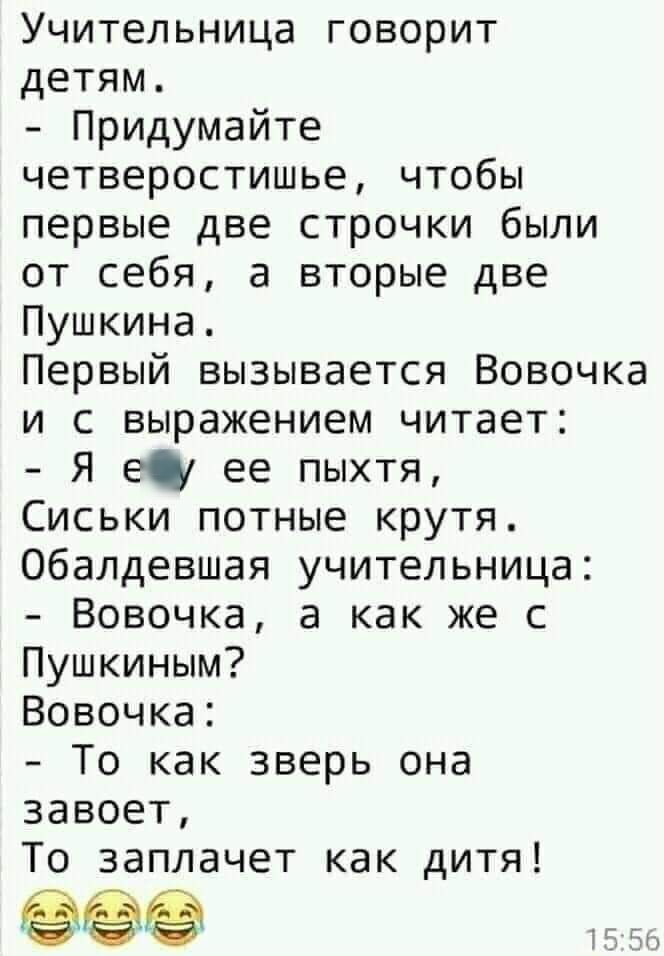 Учительница говорит детям Придумайте четверостишье чтобы первые две строчки были от себя а вторые две Пушкина Первый вызывается Вовочка и с выражением читает Я г ее пыхтя Сиськи потные крутя Обалдевшая учительница Вовочка а как же с Пушкиным Вовочка То как зверь она завоет То заплачет как дитя 15 5
