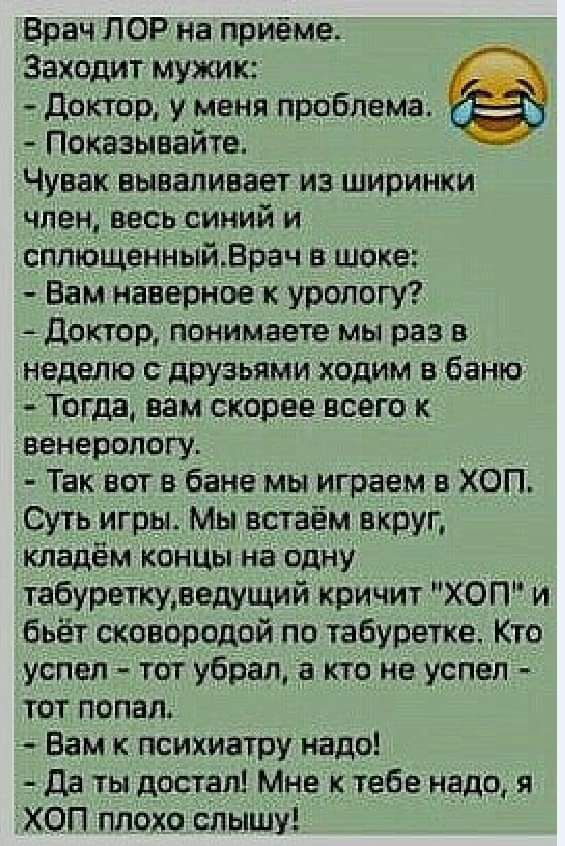 Врач ЛОР на приёме Заходит мужик _ _ _ доктор и Меня праблама Показывайте Чувак ВЫВЭПИВЗЕТ ИЗ ШИПИНКИ член весь синий и сппющенныйВрач шоке Вам наверное к урологу Доктор понимаете мы раз в неделю с друзьями ходим в банк Тогда нам скорее всего к Венерологу Так вот в бане мы играем в ХОП Суть игры Мы астаём вкруг кладём концы на одну табуреткуледущий кричит ХОП и бьёт сковородой по табуретке Кто усп