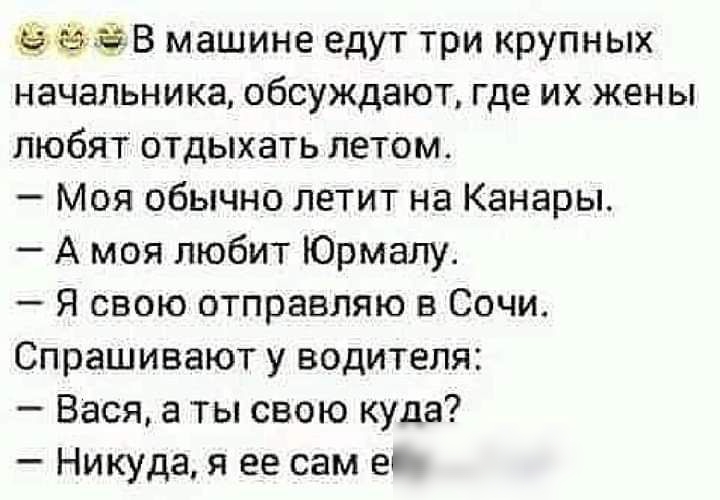 ЗВ машине едут три крупных начальника обсуждают где их жены любят отдыхать летом Моя обычно летит на Канары А моя любит Юрмалу Я свою отправляю в Сочи Спрашивают у водителя Вася а ты свою куда Никуда я ее сам е
