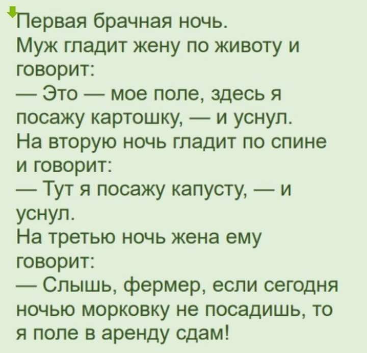 Первая брачная ночь Муж гладит жену по животу и говорит Это мое поле здесь я посажу картошку и уснул На вторую ночь гладит по спине и говорит Тут я посажу капусту и уснул На третью ночь жена ему говорит Слышь фермер если сегодня ночью морковку не посадишь то я поле в аренду сдам