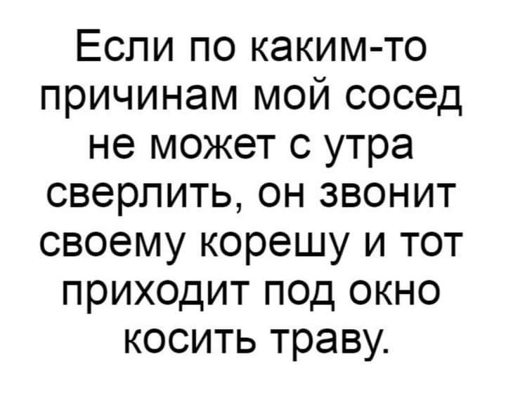 Если по каким то причинам мой сосед не может с утра сверлить он звонит своему корешу и тот приходит под окно косить траву