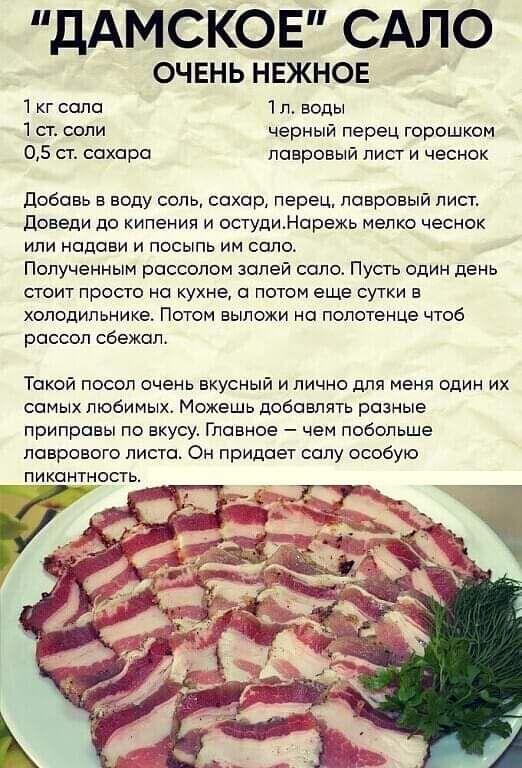 ДАМСКОЕ САЛО ОЧЕНЬ НЕЖНОЕ 1 кг сала 1л воды 1ст соли черный перец горошком 05 ст сахара лавровый лист и чеснок Добавь в воду соль сахар перец лавровый лист Доведи до кипения и остудиНарежь мелко чеснок или надави и посыпь им соло Полученным рассолом золей солоо Пусть один день стоит просто на кухне а потом еще сутки в холодильнике Потом выложи на полотенце чтоб рассол сбежал Токой посол очень вкус