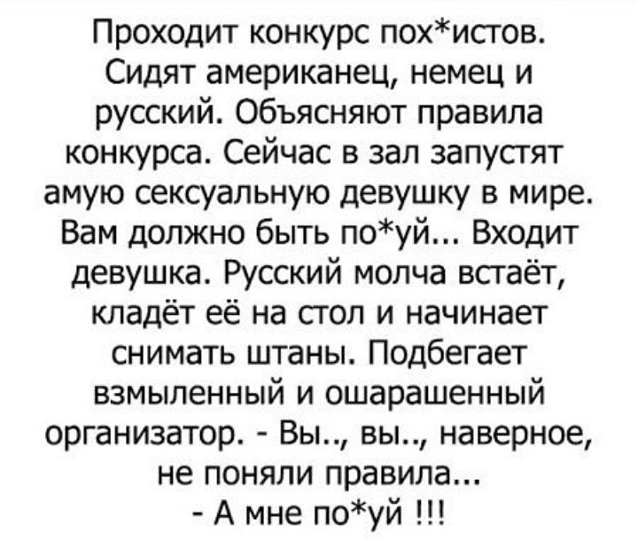 Проходит конкурс похистов Сидят американец немец и русский Объясняют правила конкурса Сейчас в зал запустят амую сексуальную девушку в мире Вам должно быть поуй Входит девушка Русский молча всгаёт кладёт её на стол и начинает снимать штаны Подбегает взмыпенный и ошарашенный организатор Вы вы наверное не поняли правила А мне поуй