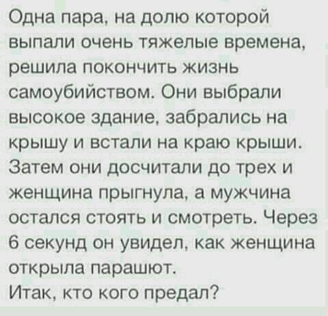 Одна пара на долю которой выпали очень тяжелые времена решила покончить жизнь самоубийством Они выбрали высокое здание забрались на крышу и встали на краю крыши Затем они досчитапи до трех и женщина прыгнула а мужчина остался стоять и смотреть Через 6 секунд он увидел как женщина открыла парашют Итак кто кого предал