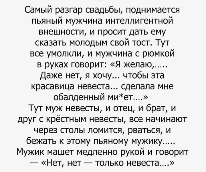 Самый разгар свадьбы поднимается пьяный мужчина интеллигентной внешносги и просит дать ему сказать молодым свой тост Тут все умолкли и мужчина с рюмкой в руках говорит Я желаю Даже нет я хочу чтобы эта красавица невеста сделала мне обалденный миет Тут муж невесты и отец и брат и друг с крёстным невесгы все начинают через сголы ломится рваться и бежать к этому пьяному мужику Мужик машет медленно ру