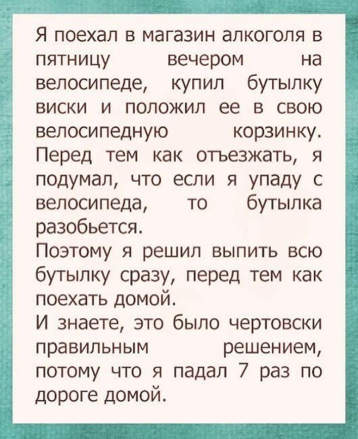 Я поехал в магазин алкоголя в пятницу вечером на велосипеде купил бутылку виски и положил ее в свою велосипедную корзинку Перед тем как отьезжать я подумал что если я упаду с велосипеда то бутылка разобьется Поэтому я решил выпить всю бутылку сразу перед тем как поехать домой И знаете это было чертовски правильным решением потому что я падал 7 раз по дороге домой