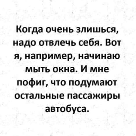 Когда очень злишься надо отвлечь себя Вот я например начинаю мыть окна И мне пофиг что подумают остальные пассажиры автобуса