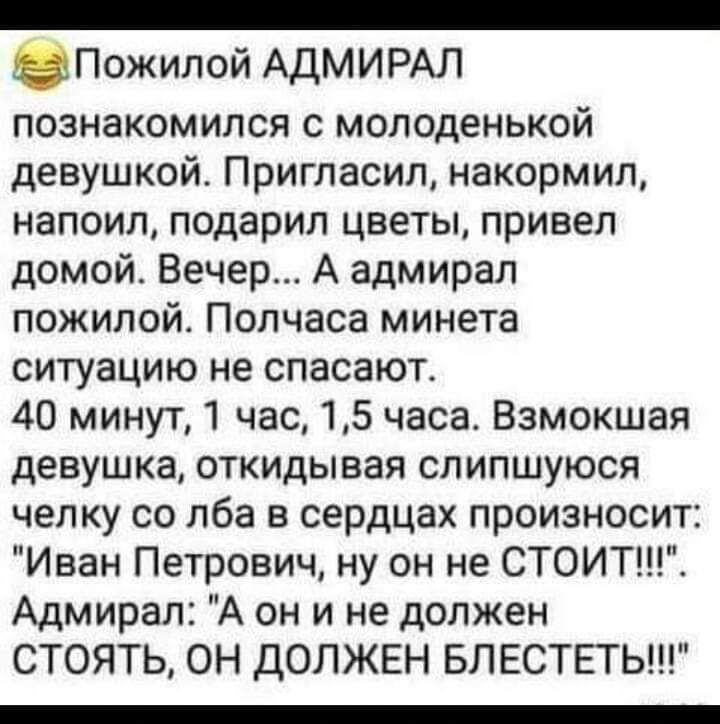 _ Пожилой АДМИРАЛ познакомился с молоденькой девушкой Пригласил накормил напоил подарил цветы привел домой Вечер А адмирал пожилой Полчаса минета ситуацию не спасают 40 минут 1 час 15 часа Взмокшая девушка откидывая слипшуюся челку со лба в сердцах произносит Иван Петрович ну он не СТОИТ Адмирал А он и не должен СТОЯТЬ ОН дОЛЖЕН БЛ ЕСТЕТЬ