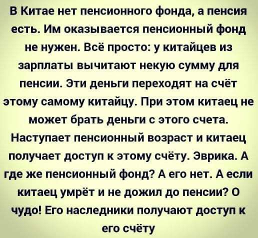 В Китае нет пенсионного фонда а пенсия есть Им оказывается пенсионный фонд не нужен Всё просто у китайцев из зарплаты вычитают некую сумму для пенсии Эти деньги переходят на счёт этому самому китайцу При этом китаец не может брать деньги с этого счета Наступает пенсионный возраст и китаец получает доступ к этому счёту Эврика А где же пенсионный фонд А его нет А если китаец умрёт и не дожил до пенс