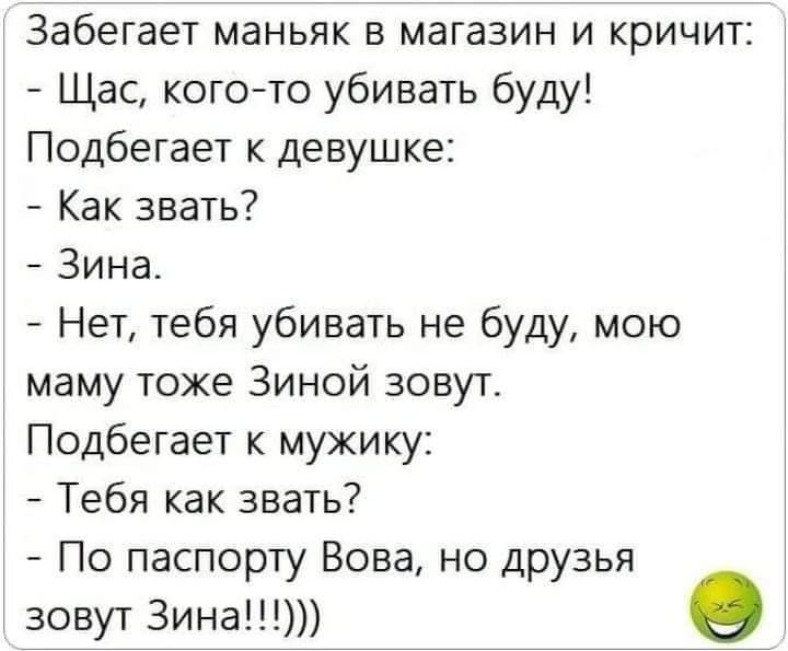 забегает маньяк в магазин и кричит Щас кого то убивать буду Подбегает к девушке Как звать Зина Нет тебя убивать не буду мою маму тоже Зиной зовут Подбегает к мужику Тебя как звать По паспорту Вова но друзья зовут 3ина О