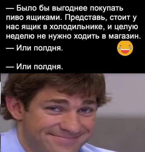 Было бы выгоднее покупать пиво ящиками Представь стоит у нас ящик в холодильнике и целую неделю не нужно ходить в магазин Ипи полдня Или полдня
