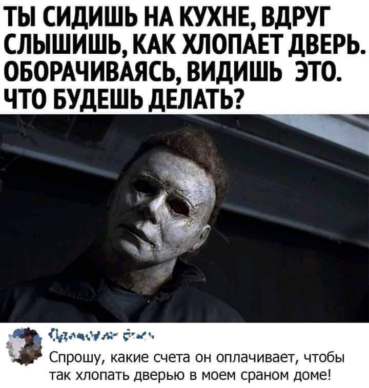 ТЫ СИДИШЬ НА КУХНЕ ВДРУГ СЛЫШИШЬ КАК ХЛОПАЕТ ДВЕРЬ ОБОРАЧИВАЯСЬ ВИДИШЬ ЭТО ЧТО БУДЕШЬ ДЕЛАТЬ Спрошу какие счета он оплачивает чтобы так хлопать дверью в моем сраном доме