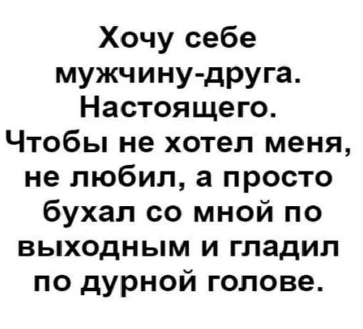 Хочу себе мужчину друга Настоящего Чтобы не хотел меня не любил а просто бухал со мной по выходным и гладил по дурной голове