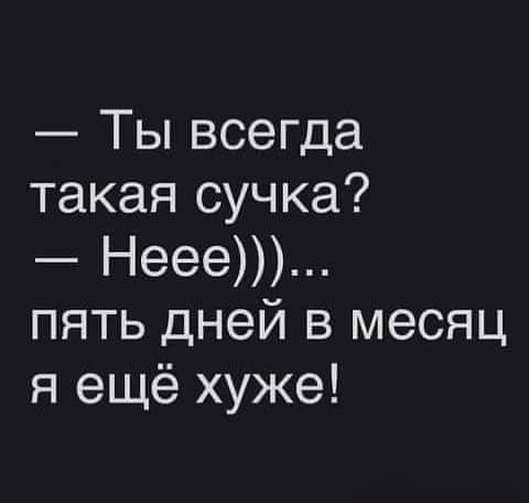 Ты всегда такая сучка Неее пять дней в месяц я ещё хуже