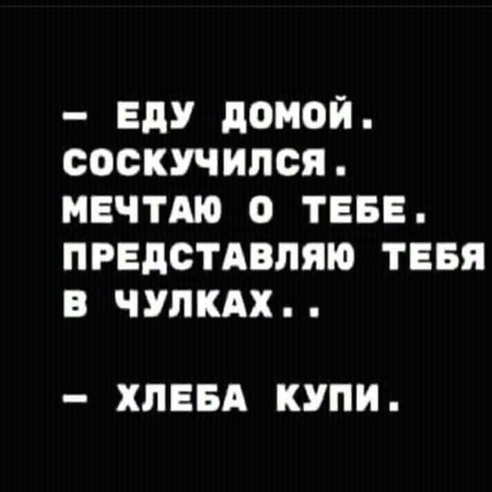 ЕдУ дОМОЙ СОСКУЧИПСЯ МЕЧТАЮ О ТЕБЕ ПРЕДСТАВЛЯЮ ТЕБЯ В ЧУПКАХ ХПЕБА КУПИ