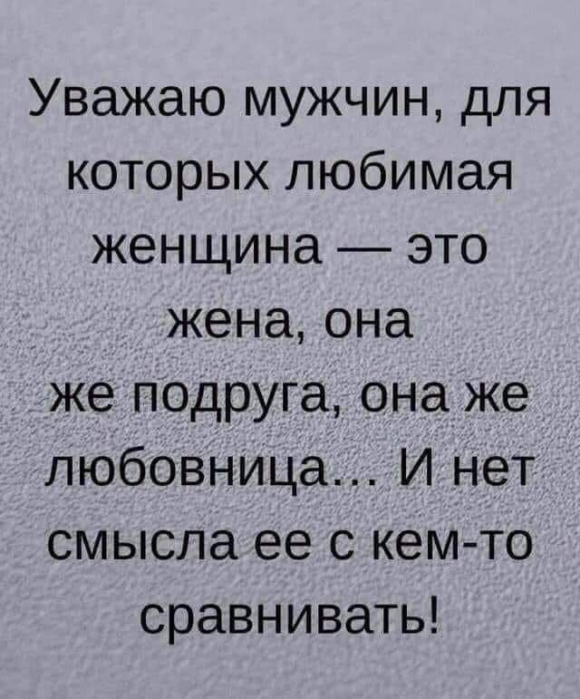 Уважаю мужчин для которых любимая женщина это жена она же подруга она же любовница И нет смысла ее с кем то сравнивать