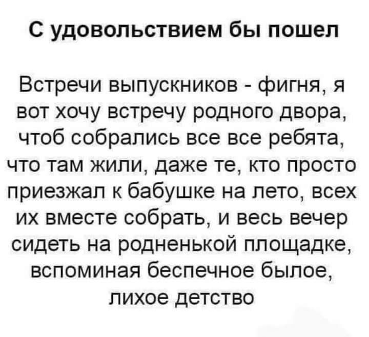 С УДОВОЛЬСТВИЭМ бы пошел Встречи выпускников фигня я вот хочу встречу родного двора чтоб собрались все все ребята что там жили даже те кто просто приезжал к бабушке на лето всех их вместе собрать и весь вечер сидеть на родненькой площадке вспоминая беспечное былое лихое детство
