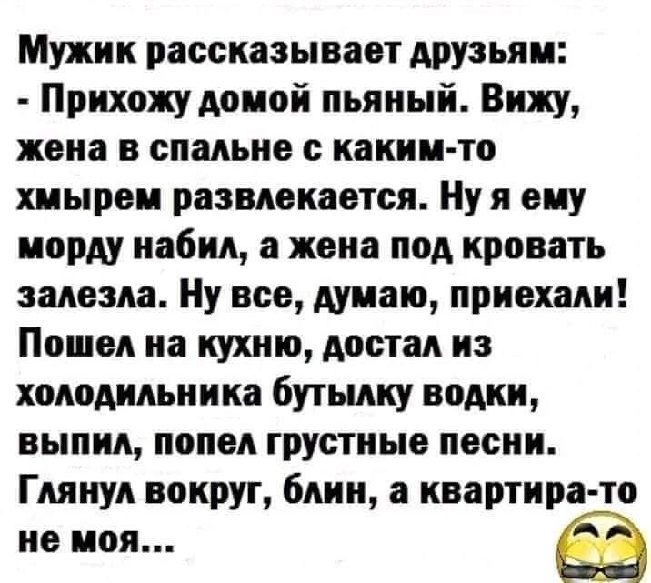 Мужик рассказывает друзьям Прихожу домой пьяный Вижу жена в спальне с каким то хмырем развлекается Ну я ему морду набил а жена под кровать залезла Ну все думаю приехали Пошел на кухню достал из холодильника бутылку водки выпил попел грустные песни Глянул вокруг блин а квартира то не моя