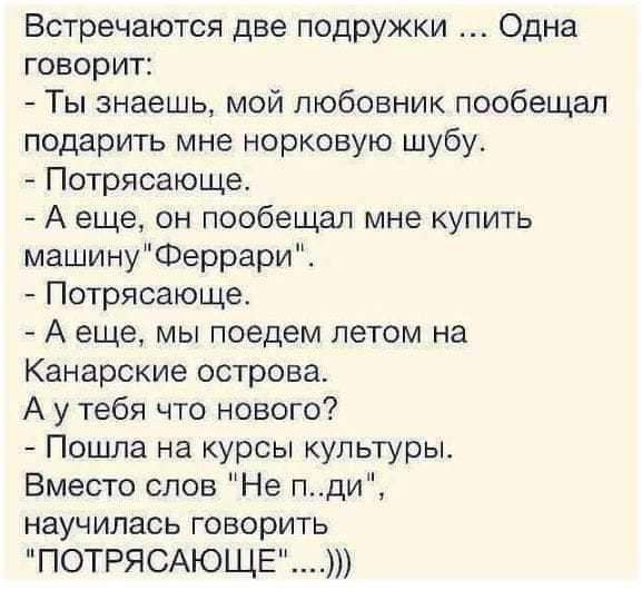 Встречаются две подружки Одна говорит Ты знаешь мой любовник пообещал подарить мне норковую шубу Потрясающе А еще он пообещал мне купить машинуФеррари Потрясающе А еще мы поедем летом на Канарские острова А у тебя что нового Пошла на курсы культуры Вместо слов Не пди научилась говорить ПОТРЯСАЮЩЕ