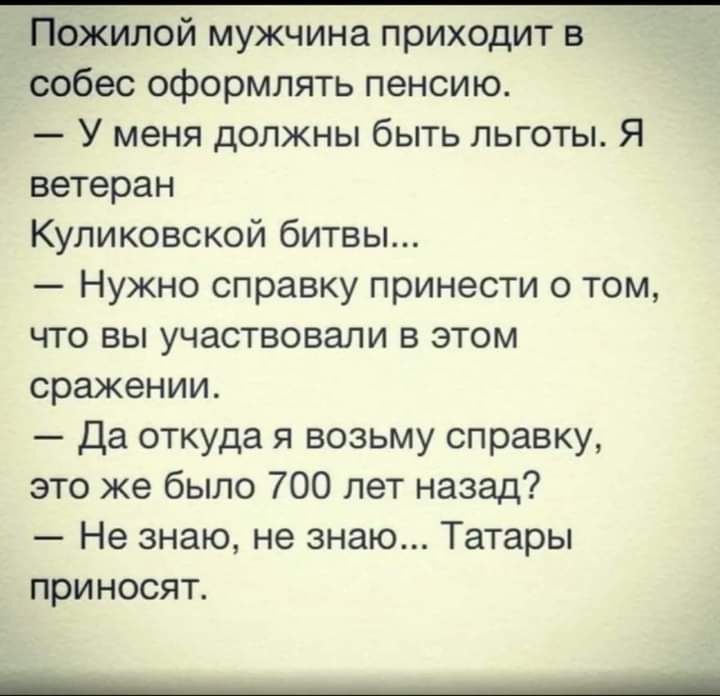 Пожилой мужчина приходит в собес оформлять пенсию У меня должны быть льготы Я ветеран Куликовской битвы Нужно справку принести о том что вы участвовали в этом сражении Да откуда я возьму справку это же было 700 лет назад Не знаю не знаю Татары приносят ___ ___