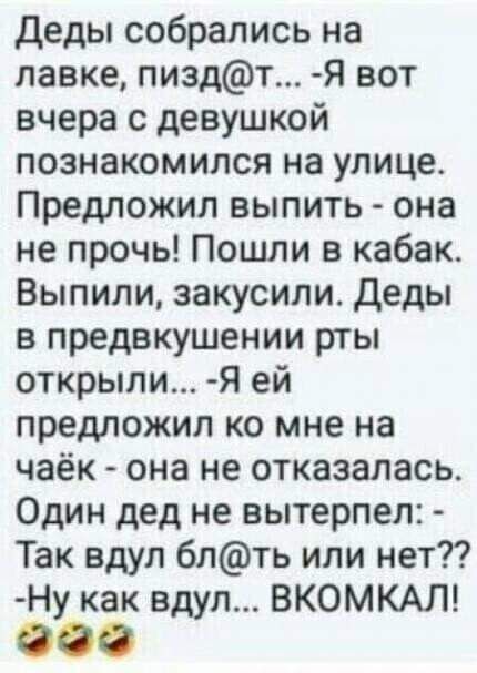 деды собрались на лавке пиздт Я вот вчера с девушкой познакомился на улице Предложил выпить она не прочь Пошли в кабак Выпили закусили Деды в предвкушении рты открыли Я ей предложил ко мне на чаёк она не отказалась Один дед не вытерпел Так вдул блть или нет Ну как вдул ВКОМКАЛ ООО
