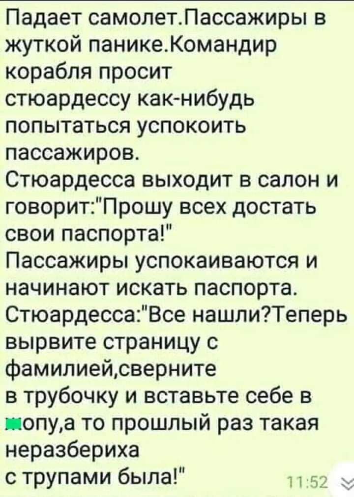 Падает самолетПассажиры в жуткой паникеКомандир корабля просит стюардессу как нибудь попытаться успокоить пассажиров Стюардесса выходит в салон и говоритПрошу всех достать свои паспорта Пассажиры успокаиваются и начинают искать паспорта СтюардессаВсе нашлиТеперь вырвите страницу с фамилиейсверните в трубочку и вставьте себе в опуа то прошлый раз такая неразбериха с трупами была 1153