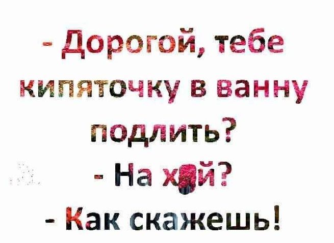 дорогой тебе кипяточку в ванну подлить На хй Как скажешь